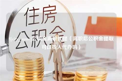 长岭公积金离职代提（离职后公积金提取可以找人代办吗）